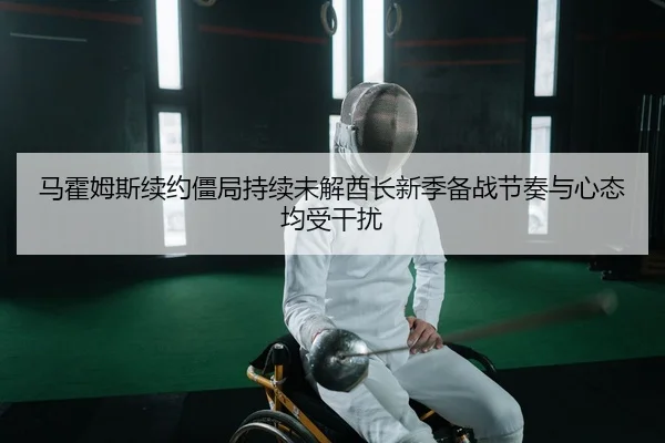 马霍姆斯续约僵局持续未解酋长新季备战节奏与心态均受干扰
