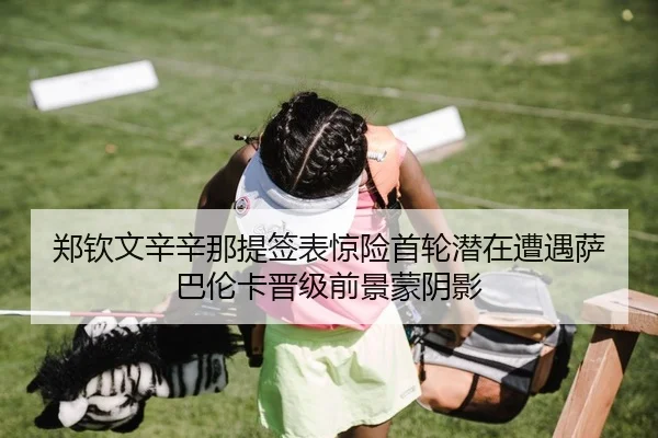 郑钦文辛辛那提签表惊险首轮潜在遭遇萨巴伦卡晋级前景蒙阴影